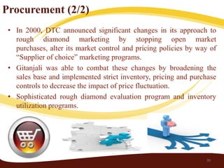 Procurement (2/2)
 • In 2000, DTC announced significant changes in its approach to
   rough diamond marketing by stopping open market
   purchases, alter its market control and pricing policies by way of
   “Supplier of choice” marketing programs.
 • Gitanjali was able to combat these changes by broadening the
   sales base and implemented strict inventory, pricing and purchase
   controls to decrease the impact of price fluctuation.
 • Sophisticated rough diamond evaluation program and inventory
   utilization programs.




                                                                 30
 
