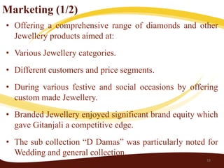 Marketing (1/2)
• Offering a comprehensive range of diamonds and other
  Jewellery products aimed at:
• Various Jewellery categories.
• Different customers and price segments.
• During various festive and social occasions by offering
  custom made Jewellery.
• Branded Jewellery enjoyed significant brand equity which
  gave Gitanjali a competitive edge.
• The sub collection “D Damas” was particularly noted for
  Wedding and general collection.
                                                      33
 