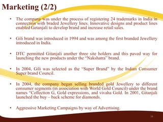 Marketing (2/2)
  • The company was under the process of registering 24 trademarks in India in
    connection with braded Jewellery lines. Innovative designs and product lines
    enabled Getanjali to develop brand and increase retail sales.

  • Gili brand was introduced in 1994 and was among the first branded Jewellery
    introduced in India.

  • DTC permitted Gitanjali another three site holders and this paved way for
    launching the new products under the “Nakshatra” brand.

  • In 2004, Gili was selected as the “Super Brand” by the Indian Consumer
    Super brand Council.

  • In 2004, the company began selling branded gold Jewellery to different
    consumer segments (in association with World Gold Council) under the brand
    names “Collection G, Gold expressions, and vivaha Gold. In 2001, Gitanjali
    launched the buy – back scheme for diamonds.

  • Aggressive Marketing Campaigns by way of Advertising.
                                                                            34
 
