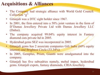 Acquisitions & Alliances
  • The Company had strategic alliance with World Gold Council.
    Collection “g”
  • Gitanjali was a DTC sight holder since 1967.
  • In 2001, the firm entered into a 50% joint venture in the form of
    D’Damas Jewellery Private Ltd with Damas Jewellery LLC
    (Dubai).
  • The company acquired 99.04% equity interest in Fantasy
    diamond cuts private ltd in 2005.
  • Hyderabad gems SEZ was incorporated in 2005.
  • Gitanjali gems has 2 associate companies Gili India (60% equity
    interest) and Brightest Circle (33.34%).
  • In 2005, Gemplus, Prism, Giantti were amalgamated into the
    company.
  • Gitanjali has five subsadries namely, mehul impex, hyderabad
    gems. Gitanjali expots, fantasy diamonds, CRIA Jewellery.
                                                                   37
 