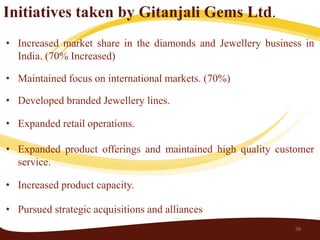 Initiatives taken by Gitanjali Gems Ltd.
• Increased market share in the diamonds and Jewellery business in
  India. (70% Increased)

• Maintained focus on international markets. (70%)

• Developed branded Jewellery lines.

• Expanded retail operations.

• Expanded product offerings and maintained high quality customer
  service.

• Increased product capacity.

• Pursued strategic acquisitions and alliances
                                                             38
 