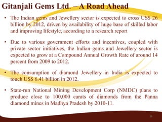 Gitanjali Gems Ltd. – A Road Ahead
• The Indian gems and Jewellery sector is expected to cross US$ 26
  billion by 2012, driven by availability of huge base of skilled labor
  and improving lifestyle, according to a research report

• Due to various government efforts and incentives, coupled with
  private sector initiatives, the Indian gems and Jewellery sector is
  expected to grow at a Compound Annual Growth Rate of around 14
  percent from 2009 to 2012.

• The consumption of diamond Jewellery in India is expected to
  touch US$ 6.41 billion in 2012.

• State-run National Mining Development Corp (NMDC) plans to
  produce close to 100,000 carats of diamonds from the Panna
  diamond mines in Madhya Pradesh by 2010-11.

                                                                   39
 
