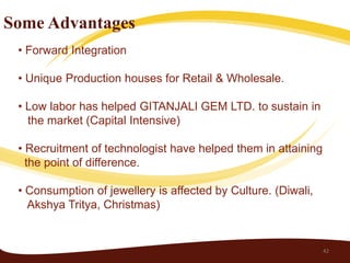 Some Advantages
 • Forward Integration

 • Unique Production houses for Retail & Wholesale.

 • Low labor has helped GITANJALI GEM LTD. to sustain in
   the market (Capital Intensive)

 • Recruitment of technologist have helped them in attaining
   the point of difference.

 • Consumption of jewellery is affected by Culture. (Diwali,
   Akshya Tritya, Christmas)


                                                               42
 