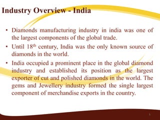 Industry Overview - India

 • Diamonds manufacturing industry in india was one of
   the largest components of the global trade.
 • Until 18th century, India was the only known source of
   diamonds in the world.
 • India occupied a prominent place in the global diamond
   industry and established its position as the largest
   exporter of cut and polished diamonds in the world. The
   gems and Jewellery industry formed the single largest
   component of merchandise exports in the country.


                                                        5
 