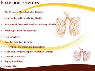 External Factors
•   The Diamond Manufacturing Industry

•   Gems and Jewellery Industry (India)

•   Structure of Gems and Jewellery Industry in India

•   Retailing of Diamond Jewellery

•   Gold Jewellery

•   Branded Jewellery in India

•   Government Initiatives and Regulations

•   Gems and Jewellery Export Promotion Council

•   Demand Conditions

•   Supply Conditions

•   Competition
                                                        6
 
