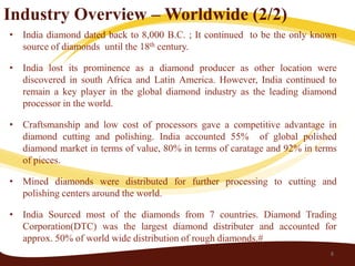 Industry Overview – Worldwide (2/2)
• India diamond dated back to 8,000 B.C. ; It continued to be the only known
  source of diamonds until the 18th century.

• India lost its prominence as a diamond producer as other location were
  discovered in south Africa and Latin America. However, India continued to
  remain a key player in the global diamond industry as the leading diamond
  processor in the world.

• Craftsmanship and low cost of processors gave a competitive advantage in
  diamond cutting and polishing. India accounted 55% of global polished
  diamond market in terms of value, 80% in terms of caratage and 92% in terms
  of pieces.

• Mined diamonds were distributed for further processing to cutting and
  polishing centers around the world.

• India Sourced most of the diamonds from 7 countries. Diamond Trading
  Corporation(DTC) was the largest diamond distributer and accounted for
  approx. 50% of world wide distribution of rough diamonds.#
                                                                           8
 