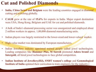 Cut and Polished Diamonds
• India, China Israel and Belgium were the leading countries engaged in diamond
  cutting and polishing globally.

• CAGR grew at the rate of 15.6% for exports in India. Major export destination
  were USA, Hong Kong, Belgium and UAE for cut and polished diamonds.

• A bulk of India’s diamond processing sector was unorganized and employed about
  2 million workers in approx. 1,00,000 diamond manufacturing units.

• Indian players was largely restricted to the lower-sized and lower-valued market.

• High-value market was dominated by European manufactures.

• Indian Jewellery industry appointed trained people called jewel technologists.
  Leading companies like Hammer Plus, M Suresh promoted Adora brand and
  Intergold, all hired jewel technologists to face global competition.

• Indian Institute of Jewellery(IIJ), SNDT women’s college and Gemmological
  Institute of India updated their curriculum to train engineers for the industry.#
                                                                                9
 