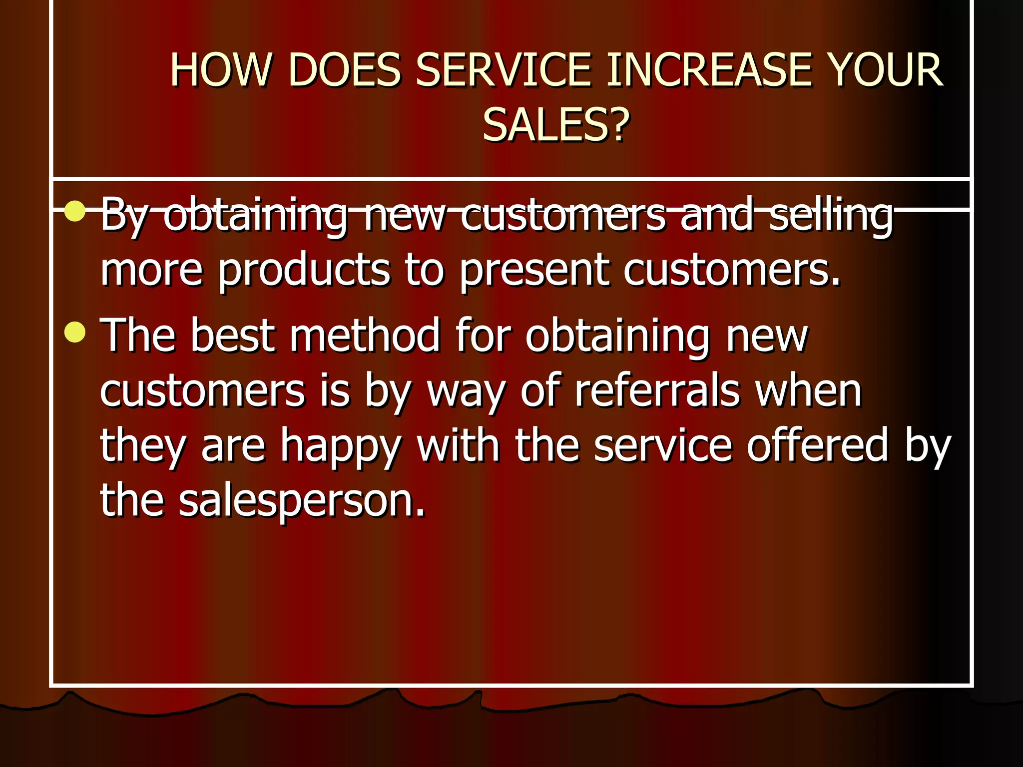 HOW DOES SERVICE INCREASE YOUR SALES? By obtaining new customers and selling more products to present customers.  The best method for obtaining new customers is by way of referrals when they are happy with the service offered by the salesperson. 