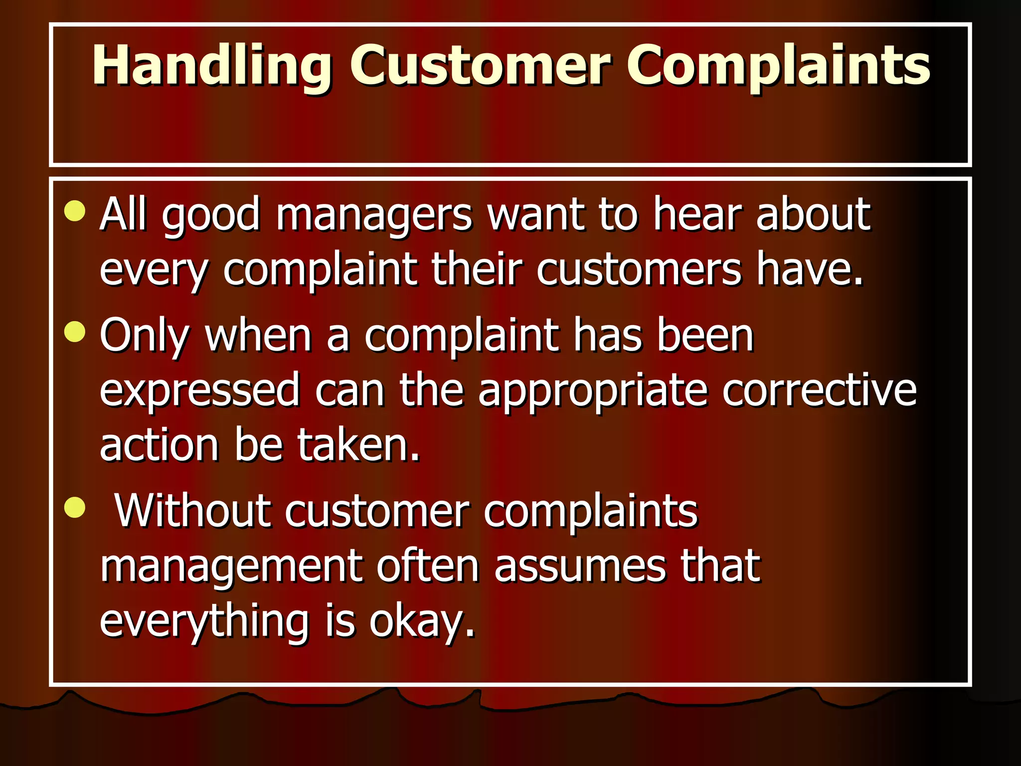Handling Customer Complaints All good managers want to hear about every complaint their customers have. Only when a complaint has been expressed can the appropriate corrective action be taken. Without customer complaints management often assumes that everything is okay.  
