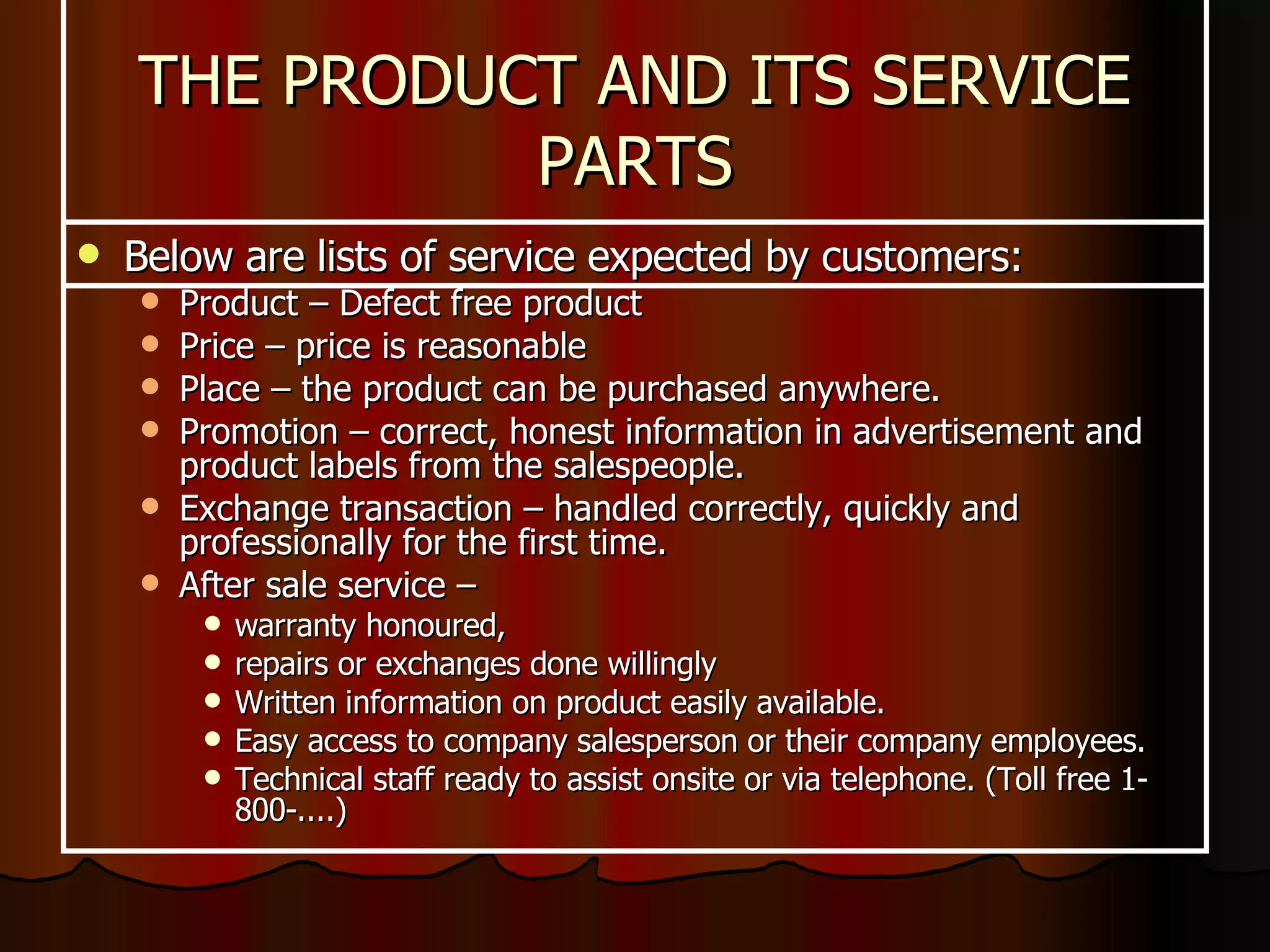 Below are lists of service expected by customers: Product – Defect free product Price – price is reasonable Place – the product can be purchased anywhere. Promotion – correct, honest information in advertisement and product labels from the salespeople. Exchange transaction – handled correctly, quickly and professionally for the first time. After sale service –  warranty honoured,  repairs or exchanges done willingly Written information on product easily available. Easy access to company salesperson or their company employees. Technical staff ready to assist onsite or via telephone. (Toll free 1-800-....) THE PRODUCT AND ITS SERVICE PARTS 