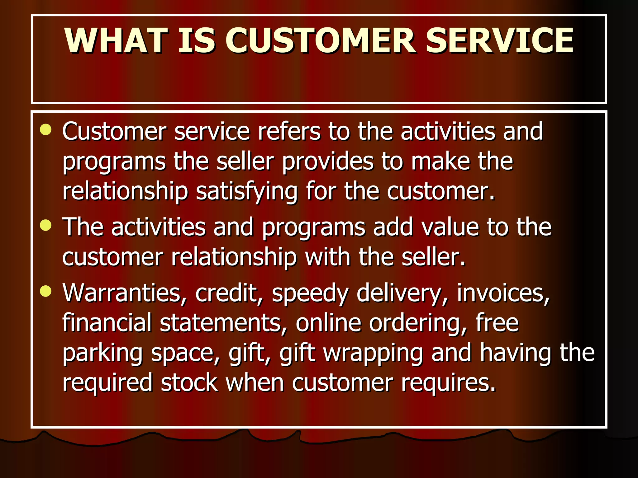 WHAT IS CUSTOMER SERVICE Customer service refers to the activities and programs the seller provides to make the relationship satisfying for the customer. The activities and programs add value to the customer relationship with the seller.  Warranties, credit, speedy delivery, invoices, financial statements, online ordering, free parking space, gift, gift wrapping and having the required stock when customer requires.  