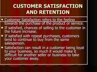 CUSTOMER SATISFACTION AND RETENTION Customer Satisfaction refers to the feeling towards the purchase of the product or service. If satisfied, chances of selling to the customer in the future increase.  If satisfied with repeat purchases, customers tend to continue to buy from the same salesperson. Satisfaction can result in a customer being loyal to your business, so much it would make it difficult for another seller or business to take your customer away. 