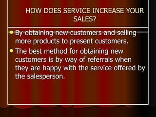HOW DOES SERVICE INCREASE YOUR SALES? By obtaining new customers and selling more products to present customers.  The best method for obtaining new customers is by way of referrals when they are happy with the service offered by the salesperson. 