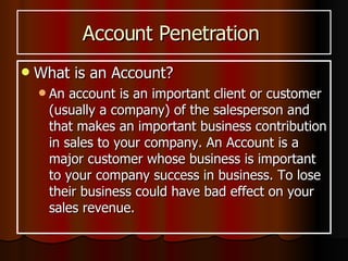 Account Penetration  What is an Account? An account is an important client or customer (usually a company) of the salesperson and that makes an important business contribution in sales to your company. An Account is a major customer whose business is important to your company success in business. To lose their business could have bad effect on your sales revenue. 