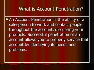 What is Account Penetration? An Account Penetration is the ability of a salesperson to work and contact people throughout the account, discussing your products. Successful penetration of an account allows you to properly service that account by identifying its needs and problems.   