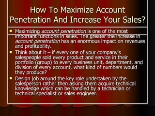 How To Maximize Account Penetration And Increase Your Sales? Maximizing  account penetration  is one of the most important functions in sales. The greater the increase in  account penetration  has an enormous impact on revenues and profitability. Think about it – if every one of your company's salespeople sold every product and service in their portfolio (group) to every business unit, department, and division of every account, what kind of numbers would they produce?  Design job around the key role undertaken by the salesperson rather then asking them acquire technical knowledge which can be handled by a technician or technical specialist or sales engineer. 