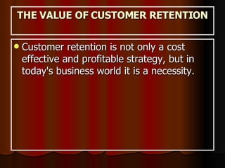 THE VALUE OF CUSTOMER RETENTION Customer retention is not only a cost effective and profitable strategy, but in today's business world it is a necessity.  