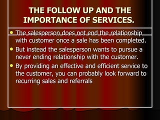 THE FOLLOW UP AND THE IMPORTANCE OF SERVICES.  The salesperson does not end the relationship with customer once a sale has been completed.  But instead the salesperson wants to pursue a never ending relationship with the customer.  By providing an effective and efficient service to the customer, you can probably look forward to recurring sales and referrals   