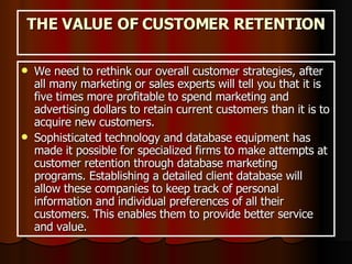 THE VALUE OF CUSTOMER RETENTION We need to rethink our overall customer strategies, after all many marketing or sales experts will tell you that it is five times more profitable to spend marketing and advertising dollars to retain current customers than it is to acquire new customers. Sophisticated technology and database equipment has made it possible for specialized firms to make attempts at customer retention through database marketing programs. Establishing a detailed client database will allow these companies to keep track of personal information and individual preferences of all their customers. This enables them to provide better service and value.  
