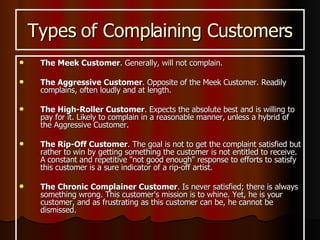 Types of Complaining Customers The Meek Customer . Generally, will not complain. The Aggressive Customer . Opposite of the Meek Customer. Readily complains, often loudly and at length. The High-Roller Customer . Expects the absolute best and is willing to pay for it. Likely to complain in a reasonable manner, unless a hybrid of the Aggressive Customer.  The Rip-Off Customer . The goal is not to get the complaint satisfied but rather to win by getting something the customer is not entitled to receive. A constant and repetitive "not good enough" response to efforts to satisfy this customer is a sure indicator of a rip-off artist.  The Chronic Complainer Customer . Is never satisfied; there is always something wrong. This customer's mission is to whine. Yet, he is your customer, and as frustrating as this customer can be, he cannot be dismissed.  