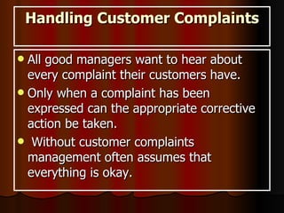 Handling Customer Complaints All good managers want to hear about every complaint their customers have. Only when a complaint has been expressed can the appropriate corrective action be taken. Without customer complaints management often assumes that everything is okay.  