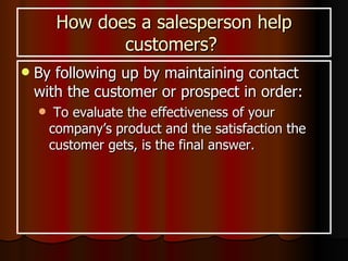 How does a salesperson help customers?  By following up by  maintaining contact with the customer or prospect in order: To evaluate the effectiveness of your company’s product and the satisfaction the customer gets, is the final answer. 