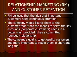 RELATIONSHIP MARKETING (RM) AND CUSTOMER RETENTION RM believes that the idea that important customers need continuous attention.  The company would like to show to the customer that it has the means to serve the key account’s (corporate customers) needs in a better way, provided it has a committed (bonded) relationship.  The company’s goal is to get quality customers and more important to retain them in short and long run. 