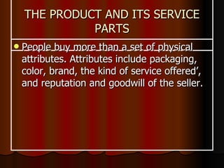 THE PRODUCT AND ITS SERVICE PARTS People buy more than a set of physical attributes. Attributes include packaging, color, brand, the kind of service offered’, and reputation and goodwill of the seller.   