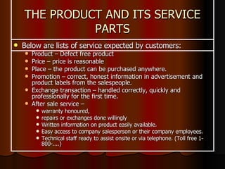 Below are lists of service expected by customers: Product – Defect free product Price – price is reasonable Place – the product can be purchased anywhere. Promotion – correct, honest information in advertisement and product labels from the salespeople. Exchange transaction – handled correctly, quickly and professionally for the first time. After sale service –  warranty honoured,  repairs or exchanges done willingly Written information on product easily available. Easy access to company salesperson or their company employees. Technical staff ready to assist onsite or via telephone. (Toll free 1-800-....) THE PRODUCT AND ITS SERVICE PARTS 