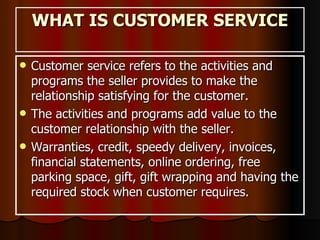 WHAT IS CUSTOMER SERVICE Customer service refers to the activities and programs the seller provides to make the relationship satisfying for the customer. The activities and programs add value to the customer relationship with the seller.  Warranties, credit, speedy delivery, invoices, financial statements, online ordering, free parking space, gift, gift wrapping and having the required stock when customer requires.  