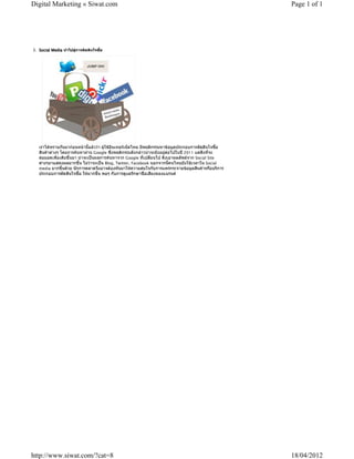 Digital Marketing « Siwat.com                                                                        Page 1 of 1




3. Social Media นําไปสูการตัดสินใจซื้อ




   เราไดทราบกันมากอนหนานี้แลววา ผูใชอินเทอรเน็ตไทย มีพฤติกรรมหาขอมูลประกอบการตัดสินใจซื้อ
   สินคาตางๆ โดยการคนหาผาน Google ซึ่งพฤติกรรมดังกลาวนาจะยังอยูตอไปในป 2011 แตสิ่งที่จะ
   ตอยอดเพิ่มเติมขึ้นมา นาจะเปนผลการคนหาจาก Google ที่เปลี่ยนไป ดึงเอาผลลัพธจาก Social Site
   ตางๆมาแสดงผลมากขึ้น ไมวาจะเปน Blog, Twitter, Facebook นอกจากนี้คนไทยยังใชเวลาใน Social
   media มากขึ้นดวย นักการตลาดจึงอาจตองหันมาใหความสนใจกับการแพรกระจายขอมูลสินคาหรือบริการ
   ประกอบการตัดสินใจซื้อ ใหมากขึ้น พอๆ กับการดูแลรักษาชื่อเสียงของแบรนด




http://www.siwat.com/?cat=8                                                                          18/04/2012
 