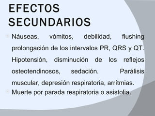 EFECTOS
 SECUNDARIOS
   Náuseas,    vómitos,    debilidad,    flushing 
    prolongación de los intervalos PR, QRS y QT. 
    Hipotensión,  disminución  de  los  reflejos 
    osteotendinosos,    sedación.         Parálisis 
  muscular, depresión respiratoria, arrítmias. 
 Muerte por parada respiratoria o asistolia.
 