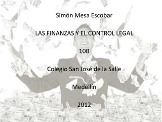 Simón Mesa Escobar

LAS FINANZAS Y EL CONTROL LEGAL

               10B

   Colegio San José de la Salle

            Medellín

              2012
 