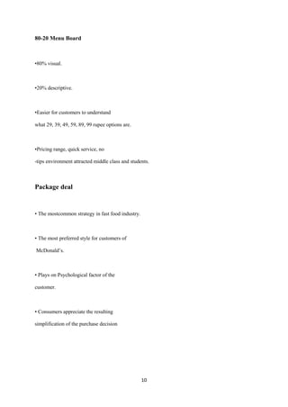 80-20 Menu Board



•80% visual.



•20% descriptive.



•Easier for customers to understand

what 29, 39, 49, 59, 89, 99 rupee options are.



•Pricing range, quick service, no

-tips environment attracted middle class and students.



Package deal


• The mostcommon strategy in fast food industry.



• The most preferred style for customers of

McDonald’s.



• Plays on Psychological factor of the

customer.



• Consumers appreciate the resulting

simplification of the purchase decision




                                                   10
 