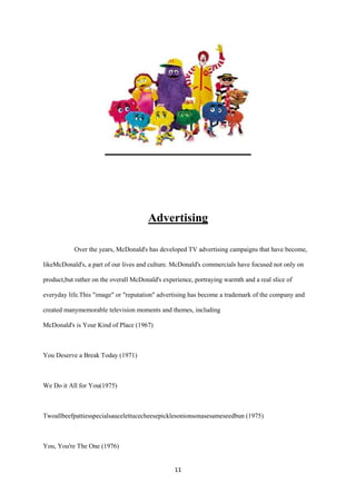 Advertising

           Over the years, McDonald's has developed TV advertising campaigns that have become,

likeMcDonald's, a part of our lives and culture. McDonald's commercials have focused not only on

product,but rather on the overall McDonald's experience, portraying warmth and a real slice of

everyday life.This "image" or "reputation" advertising has become a trademark of the company and

created manymemorable television moments and themes, including

McDonald's is Your Kind of Place (1967)



You Deserve a Break Today (1971)



We Do it All for You(1975)



Twoallbeefpattiesspecialsaucelettucecheesepicklesonionsonasesameseedbun (1975)



You, You're The One (1976)


                                                 11
 