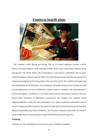 Employee benefit plans




  The Company’s Profit Sharing and Savings Plan for U.S.-based employees includes a 401(k)

feature,a leveraged employee stock ownership (ESOP) feature, and a discretionary employer profit

sharingmatch. The 401(k) feature allows participants to make pre-tax contributions that are partly

matched fromshares released under the ESOP. The Profit Sharing and Savings Plan also provides for

a discretionaryemployer profit sharing match at the end of the year for those eligible participants who

have contributedto the 401(k) feature. All contributions and related earnings can be invested in several

investmentalternatives as well as McDonald’s common stock in accordance with each participant’s

elections.Participants’ contributions to the 401(k) feature and the discretionary employer match are

limited to20% investment in McDonald’s commonstock. The Company also maintains certain

supplementalbenefit t plans that allow participants to (i) make tax-deferred contributions and (ii)

receive Company-provided allocations that cannot be made under the Profit Sharing and Savings Plan

because of InternalRevenue Service limitations. The investment alternatives and returns are based on

certain market-rateinvestment alternatives under the Profit Sharing and Savings Plan

Training

• February 24, 1961, Hamburger Universities first class of 14students graduated


                                                  14
 