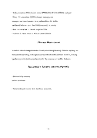 • Today, more than 5,000 students attend HAMBURGER UNIVERSITY each year

• Since 1961, more than 80,000 restaurant managers, mid

-managers and owner/operators have graduatedfrom this facility

•McDonald’s invests more than $1billion annually in training

•“Best Place to Work” – Fortune Magazine 2005

• “One out of 5 Best Places to Work in Latin American




                                   Finance Department


McDonald’s Finance Department has two key areas of responsibility: financial reporting and

management accounting. Although each of these functions has different priorities, working

togetherensures the best financial position for the company now and for the future.



                      McDonald’s has two sources of profit:


• Sales made by company

-owned restaurants



• Rental androyalty income from franchised restaurants.




                                                  15
 