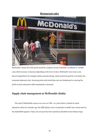 Restaurant sales




McDonald’s retains all of the profit earned by company-owned restaurants. In addition to variable

costs,which increase or decrease depending on the level of sales, McDonald’s also incurs costs

that are largelyfixed, for example utilities and advertising, which need to be paid for even before the

restaurant makesany sales. Increasing sales and controlling costs are fundamental to ensuring the

profit of each restaurantis either maintained or increased




Supply chain management at McDonalds (India)


   The seed of McDonald's success was sown in 1990 - six years before it started its actual

operations.About two decades ago, the QSR (Quick service restaurants) wouldn't have meant much to

the IndianF&B segment. Today, the acronym has been seamlessly absorbed in the industry lingo.




                                                   16
 