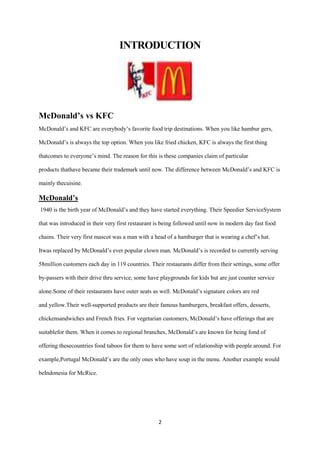 INTRODUCTION




McDonald’s vs KFC
McDonald’s and KFC are everybody’s favorite food trip destinations. When you like hambur gers,

McDonald’s is always the top option. When you like fried chicken, KFC is always the first thing

thatcomes to everyone’s mind. The reason for this is these companies claim of particular

products thathave became their trademark until now. The difference between McDonald’s and KFC is

mainly thecuisine.

McDonald’s
1940 is the birth year of McDonald’s and they have started everything. Their Speedier ServiceSystem

that was introduced in their very first restaurant is being followed until now in modern day fast food

chains. Their very first mascot was a man with a head of a hamburger that is wearing a chef’s hat.

Itwas replaced by McDonald’s ever popular clown man. McDonald’s is recorded to currently serving

58million customers each day in 119 countries. Their restaurants differ from their settings, some offer

by-passers with their drive thru service, some have playgrounds for kids but are just counter service

alone.Some of their restaurants have outer seats as well. McDonald’s signature colors are red

and yellow.Their well-supported products are their famous hamburgers, breakfast offers, desserts,

chickensandwiches and French fries. For vegetarian customers, McDonald’s have offerings that are

suitablefor them. When it comes to regional branches, McDonald’s are known for being fond of

offering thesecountries food taboos for them to have some sort of relationship with people around. For

example,Portugal McDonald’s are the only ones who have soup in the menu. Another example would

beIndonesia for McRice.




                                                   2
 
