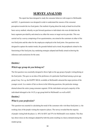 SURVEY ANALYSIS
           The report has been designed to study the consumer behavior with respect to McDonalds

and KFC. A questionnaire was designed in order to understand the reasons of the consumer

perception towards the two food giants. Our method of going about the study at hand involved the

basic survey method, whereby we put forward questions to individuals who were divided into the

basic segments provided by and aimed at as either the source or target service provider. This was

carried out by a survey comprising of two questionnaires, one aimed at the customers at either of the

two food joints and the other for the employees employed at the food joints. Our questions were

designed to capture the market trends, the grounds behind such a trend, the peripherals related to the

functioning of the food joint, key marketing strategies adopted and finally aimed at drawing the

inferences and conclusions for the same.



Question 1

Which age group do you belong to?

The first question was essentially designed to throw light on the age group of people visiting/dining at

the food joints. This gave us an idea of the preference of a particular food brand among a given age

group if any. For e.g. the HAPPY MEAL available at McDonald's attracted the major portion of the

younger crowd. As a matter of fact as shown in the following questions, this particular strategy

drained almost the entire young consumer segment. Of the individuals surveyed a majority of the

individuals belonged to the 18-25 yr age group both for McDonald’s as well as KFC.

Question 2

What is your profession?

This question was essential in calculating the trend of the customers who visit these food joints i.e. the

working class of the people visiting the respective places. The survey revealed that the majority

of people visiting both the places i.e. 46% for KFC and 55% for McDonald's were students. This thus

lays direct stress on the strategies adopted by both the joints resulting in a heavy demand among the

student group.

                                                   34
 
