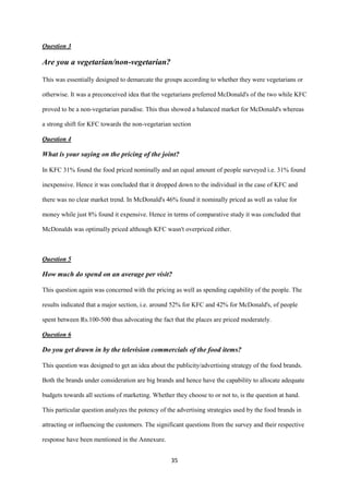 Question 3

Are you a vegetarian/non-vegetarian?

This was essentially designed to demarcate the groups according to whether they were vegetarians or

otherwise. It was a preconceived idea that the vegetarians preferred McDonald's of the two while KFC

proved to be a non-vegetarian paradise. This thus showed a balanced market for McDonald's whereas

a strong shift for KFC towards the non-vegetarian section

Question 4

What is your saying on the pricing of the joint?

In KFC 31% found the food priced nominally and an equal amount of people surveyed i.e. 31% found

inexpensive. Hence it was concluded that it dropped down to the individual in the case of KFC and

there was no clear market trend. In McDonald's 46% found it nominally priced as well as value for

money while just 8% found it expensive. Hence in terms of comparative study it was concluded that

McDonalds was optimally priced although KFC wasn't overpriced either.



Question 5

How much do spend on an average per visit?

This question again was concerned with the pricing as well as spending capability of the people. The

results indicated that a major section, i.e. around 52% for KFC and 42% for McDonald's, of people

spent between Rs.100-500 thus advocating the fact that the places are priced moderately.

Question 6

Do you get drawn in by the television commercials of the food items?

This question was designed to get an idea about the publicity/advertising strategy of the food brands.

Both the brands under consideration are big brands and hence have the capability to allocate adequate

budgets towards all sections of marketing. Whether they choose to or not to, is the question at hand.

This particular question analyzes the potency of the advertising strategies used by the food brands in

attracting or influencing the customers. The significant questions from the survey and their respective

response have been mentioned in the Annexure.


                                                  35
 