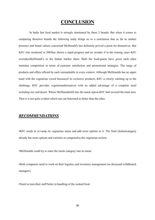 CONCLUSION
         In India fast food market is strongly dominated by these 2 brands. But when it comes to

comparing thesetwo brands the following study brings us to a conclusion that as far as market

presence and brand valueis concerned McDonald's has definitely proved a point for themselves. But

KFC who reentered in 2003has shown a rapid progress and no wonder if in the coming years KFC

overtakesMcDonald’s in the Indian market share. Both the food-giants have given each other

immense competition in terms of customer satisfaction and promotional strategies. The range of

products and offers offered by each isremarkable in every context. Although McDonalds has an upper

hand with the vegetarian crowd becauseof its exclusive products, KFC is slowly catching up to the

challenge. KFC provides vegetarianalternatives with an added advantage of a complete meal

including rice and desert. Where McDonaldsfall into the snack option KFC had covered the meal area.

Thus it is not quite evident which one can betermed as better than the other.




RECOMMENDATIONS


•KFC needs to re-vamp its vegetarian menu and add more options to it. The fried chickencategory

already has more options and varieties as compared to the vegetarian section.



•McDonalds could try to enter the meals category into its menu



•Both companies need to work on their logistics and inventory management (as discussed withBranch

managers)



•Need to train their staff better in handling of the cooked food




                                                   36
 