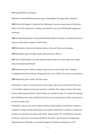1973 Egg McMuffin is introduced.


1974 The first Ronald McDonald House opens in Philadelphia.The Happy Meal is launched.


1983 Chicken McNuggets is introduced.New Hamburger University campus opens in Oak Brook,

Illinois. Set in 80 wooded acres. Training is provided for every level of McDonald's management

worldwide.


1984 50 billionth hamburgers sold. Ronald McDonald Children's Charities is founded in Ray Kroc’s

memory to raise funds in support of child welfare.


1989 McDonald's is listed on the Frankfurt, Munich, Paris and Tokyo stock exchanges.


1990 McDonald's opens in Pushkin Square and Gorky Street, Moscow.


1993 The first McDonald's at sea opens aboard the Silja Europa, the world's largest ferry sailing

between Stockholm and Helsinki.


1994 Restaurants open in Bahrain, Bulgaria, Egypt, Kuwait, Latvia, Oman, New Caledonia,

Trinidadand United Arab Emirates, bringing the total to over 15,000 in 79 countries on 6 continents.


1996 McDonald's opens in India –the 95th country


McDonalds is a leader in convenient foods and beverages, with revenues of about $23 billion and

over1.6 million employees serving the customer’s worldwide. The company consists of the snack

business of Beverages and Foods. PepsiCo brands are available in nearly 115 countries having more

than 24,500restaurants in the world providing 24 hour service having about 1 billon customers to be

served all overthe world.

McDonalds’s success is the result of superior products, high standards of performance, distinctive

competitive strategies and the high integrity of our people. McDonalds is continuing to expand and

introduce new alternative beverages in the market. Approximately 85% of McDonald’s restaurant

businesses world-wide are owned and operated by franchisees .All franchisees are independent,

fulltimeoperators. McDonald’s was named Entrepreneur’sNumber-one franchise for 1997.


                                                     5
 