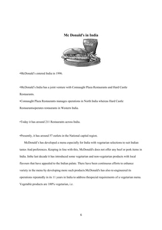 Mc Donald's in India




•McDonald’s entered India in 1996.



•McDonald’s India has a joint venture with Connaught Plaza Restaurants and Hard Castle

Restaurants.

•Connaught Plaza Restaurants manages operations in North India whereas Hard Castle

Restaurantsoperates restaurants in Western India.



•Today it has around 211 Restaurants across India.



•Presently, it has around 57 outlets in the National capital region.

   McDonald’s has developed a menu especially for India with vegetarian selections to suit Indian

tastes And preferences. Keeping in line with this, McDonald's does not offer any beef or pork items in

India. Inthe last decade it has introduced some vegetarian and non-vegetarian products with local

flavours that have appealed to the Indian palate. There have been continuous efforts to enhance

variety in the menu by developing more such products.McDonald's has also re-engineered its

operations repeatedly in its 11 years in India to address thespecial requirements of a vegetarian menu.

Vegetable products are 100% vegetarian, i.e.




                                                    6
 