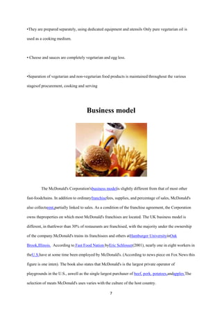 •They are prepared separately, using dedicated equipment and utensils Only pure vegetarian oil is

used as a cooking medium.



• Cheese and sauces are completely vegetarian and egg less.



•Separation of vegetarian and non-vegetarian food products is maintained throughout the various

stagesof procurement, cooking and serving




                                     Business model




         The McDonald's Corporation'sbusiness modelis slightly different from that of most other

fast-foodchains. In addition to ordinaryfranchisefees, supplies, and percentage of sales, McDonald's

also collectsrent,partially linked to sales. As a condition of the franchise agreement, the Corporation

owns theproperties on which most McDonald's franchises are located. The UK business model is

different, in thatfewer than 30% of restaurants are franchised, with the majority under the ownership

of the company.McDonald's trains its franchisees and others atHamburger UniversityinOak

Brook,Illinois. According to Fast Food Nation byEric Schlosser(2001), nearly one in eight workers in

theU.S.have at some time been employed by McDonald's. (According to news piece on Fox News this

figure is one inten). The book also states that McDonald's is the largest private operator of

playgrounds in the U.S., aswell as the single largest purchaser of beef, pork, potatoes,andapples.The

selection of meats McDonald's uses varies with the culture of the host country.

                                                    7
 
