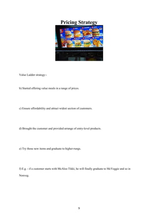 Pricing Strategy




Value Ladder strategy:-



b) Started offering value meals in a range of prices.




c) Ensure affordability and attract widest section of customers.




d) Brought the customer and provided arrange of entry-level products.




e) Try those new items and graduate to higher-rungs.




f) E.g. - if a customer starts with McAloo Tikki, he will finally graduate to McVeggie and so in

Nonveg.




                                                    9
 