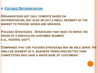 4. FOCUSED DIFFERENTIATION

ORGANIZATIONS NOT ONLY COMPETE BASED ON
DIFFERENTIATION, BUT ALSO SELECT A SMALL SEGMENT OF THE
MARKET TO PROVIDE GOODS AND SERVICES.


FOCUSED STRATEGIES - STRATEGIES THAT SEEK TO SERVE THE
NEEDS OF A PARTICULAR CUSTOMER SEGMENT
E.G., FEDERAL GOV'T.


COMPANIES THAT USE FOCUSED STRATEGIES MAY BE ABLE SERVE THE
SMALLER SEGMENT (E.G. BUSINESS TRAVELERS) BETTER THAN
COMPETITORS WHO HAVE A WIDER BASE OF CUSTOMERS.
 