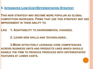 5. INTEGRATED LOW-COST/DIFFERENTIATION STRATEGY

THIS NEW STRATEGY MAY BECOME MORE POPULAR AS GLOBAL
COMPETITION INCREASES. FIRMS THAT USE THIS STRATEGY MAY SEE
IMPROVEMENT IN THEIR ABILITY TO.


LIKE   1. ADAPTABILITY TO ENVIRONMENTAL CHANGES.

       2. LEARN NEW SKILLS AND TECHNOLOGIES .

       3.MORE EFFECTIVELY LEVERAGE CORE COMPETENCIES
ACROSS BUSINESS UNITS AND PRODUCTS LINES WHICH SHOULD
ENABLE THE FIRM TO PRODUCE PRODUCES WITH DIFFERENTIATED
FEATURES AT LOWER COSTS.
 