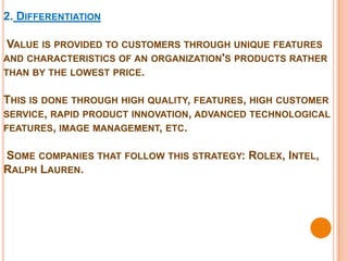 2. DIFFERENTIATION

 VALUE IS PROVIDED TO CUSTOMERS THROUGH UNIQUE FEATURES
AND CHARACTERISTICS OF AN ORGANIZATION'S PRODUCTS RATHER
THAN BY THE LOWEST PRICE.


THIS IS DONE THROUGH HIGH QUALITY, FEATURES, HIGH CUSTOMER
SERVICE, RAPID PRODUCT INNOVATION, ADVANCED TECHNOLOGICAL
FEATURES, IMAGE MANAGEMENT, ETC.


SOME COMPANIES THAT FOLLOW THIS STRATEGY: ROLEX, INTEL,
RALPH LAUREN.
 