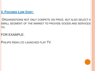 3. FOCUSED LOW COST-

ORGANIZATIONS NOT ONLY COMPETE ON PRICE, BUT ALSO SELECT A
SMALL SEGMENT OF THE MARKET TO PROVIDE GOODS AND SERVICES
TO.

FOR EXAMPLE:

PHILIPS INDIA LTD LAUNCHED FLAT TV.
 